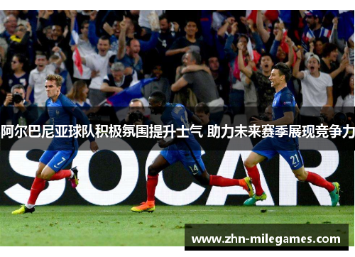 阿尔巴尼亚球队积极氛围提升士气 助力未来赛季展现竞争力 阿尔巴尼亚球队积极氛围提升士气 助力未来赛季展现竞争力