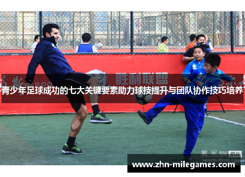 青少年足球成功的七大关键要素助力球技提升与团队协作技巧培养